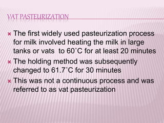 VAT PASTEURIZATION
 The first widely used pasteurization process
for milk involved heating the milk in large
tanks or vats to 60˚C for at least 20 minutes
 The holding method was subsequently
changed to 61.7˚C for 30 minutes
 This was not a continuous process and was
referred to as vat pasteurization
 