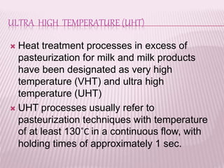 ULTRA HIGH TEMPERATURE (UHT)
 Heat treatment processes in excess of
pasteurization for milk and milk products
have been designated as very high
temperature (VHT) and ultra high
temperature (UHT)
 UHT processes usually refer to
pasteurization techniques with temperature
of at least 130˚C in a continuous flow, with
holding times of approximately 1 sec.
 