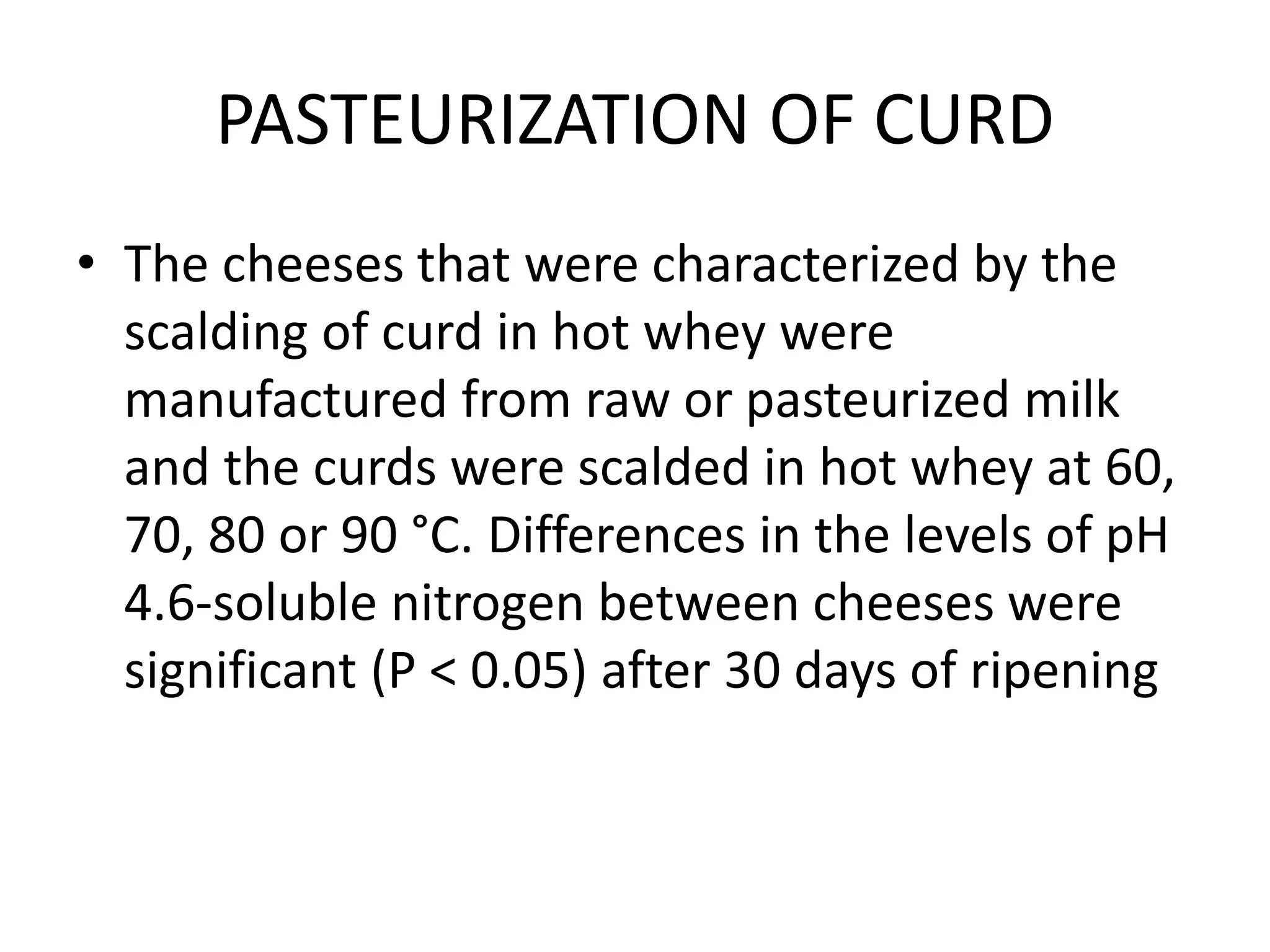 PASTEURIZATION OF CURD
• The cheeses that were characterized by the
scalding of curd in hot whey were
manufactured from raw or pasteurized milk
and the curds were scalded in hot whey at 60,
70, 80 or 90 °C. Differences in the levels of pH
4.6-soluble nitrogen between cheeses were
significant (P < 0.05) after 30 days of ripening
 