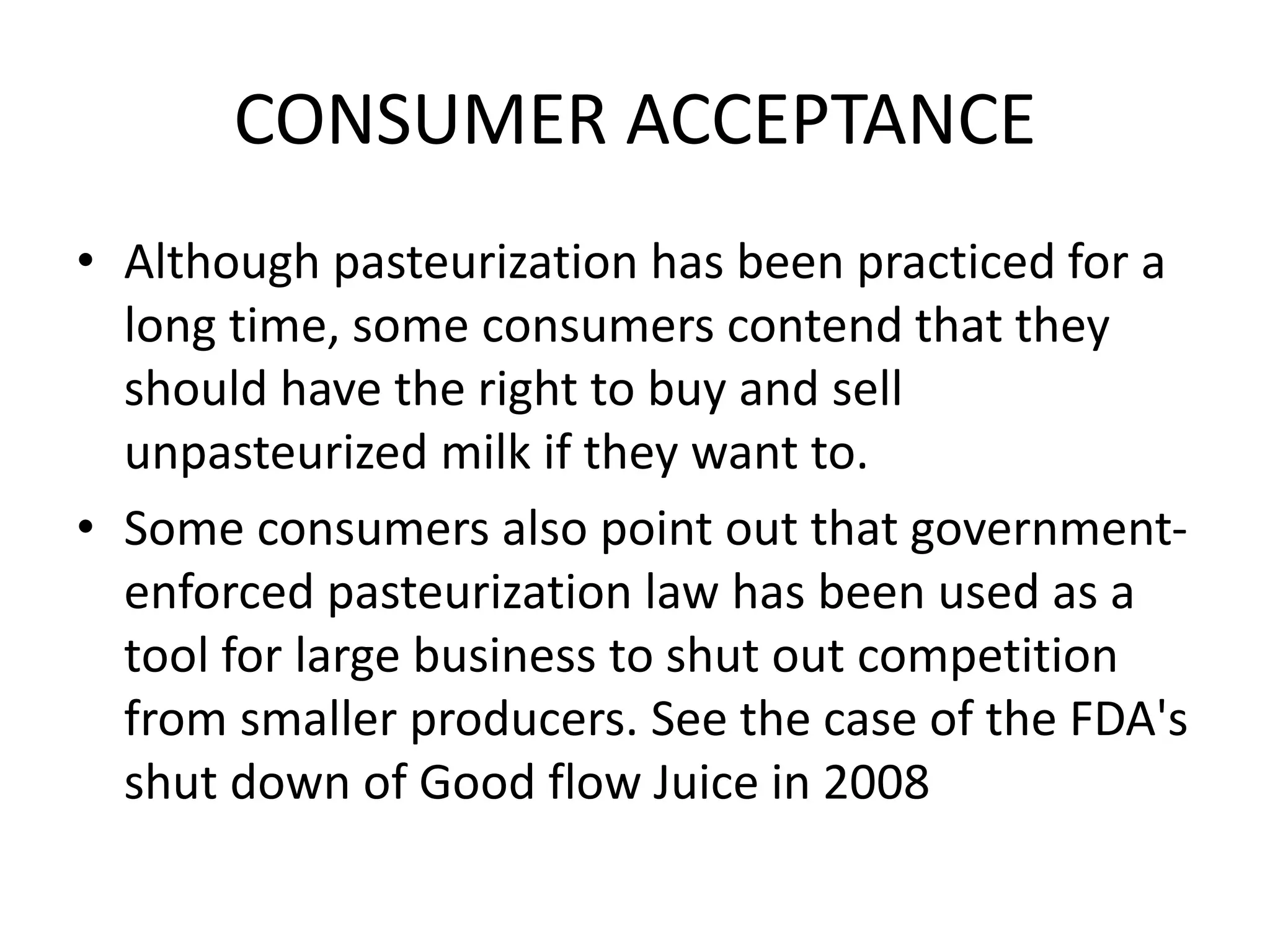 CONSUMER ACCEPTANCE
• Although pasteurization has been practiced for a
long time, some consumers contend that they
should have the right to buy and sell
unpasteurized milk if they want to.
• Some consumers also point out that government-
enforced pasteurization law has been used as a
tool for large business to shut out competition
from smaller producers. See the case of the FDA's
shut down of Good flow Juice in 2008
 