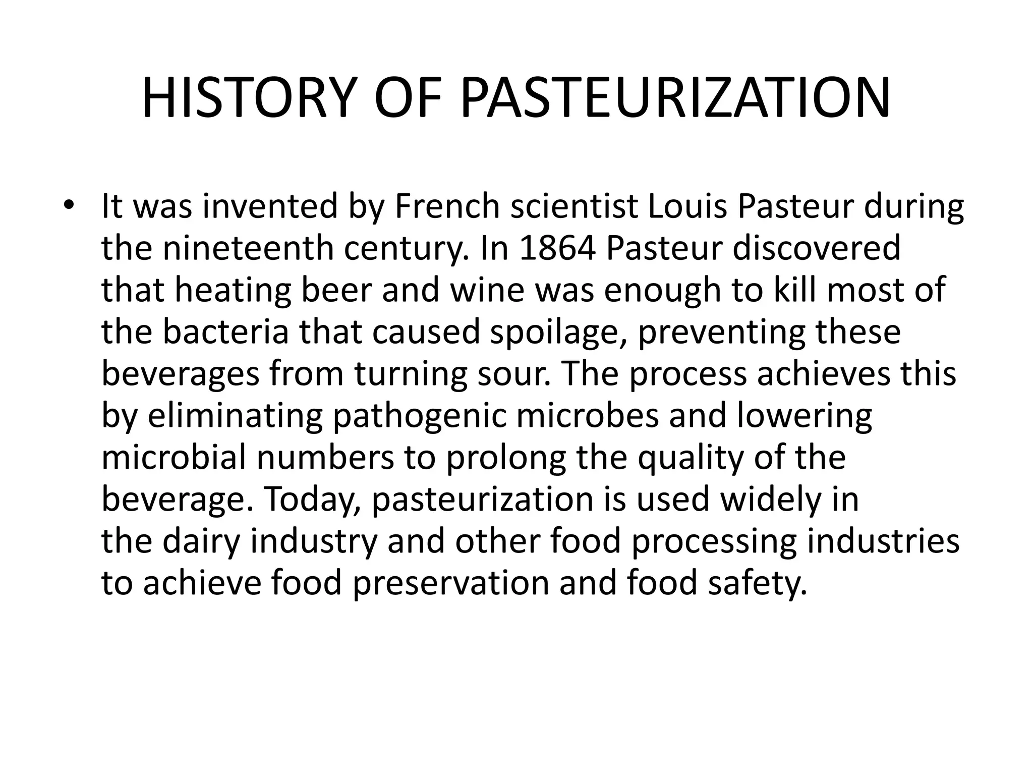 HISTORY OF PASTEURIZATION
• It was invented by French scientist Louis Pasteur during
the nineteenth century. In 1864 Pasteur discovered
that heating beer and wine was enough to kill most of
the bacteria that caused spoilage, preventing these
beverages from turning sour. The process achieves this
by eliminating pathogenic microbes and lowering
microbial numbers to prolong the quality of the
beverage. Today, pasteurization is used widely in
the dairy industry and other food processing industries
to achieve food preservation and food safety.
 