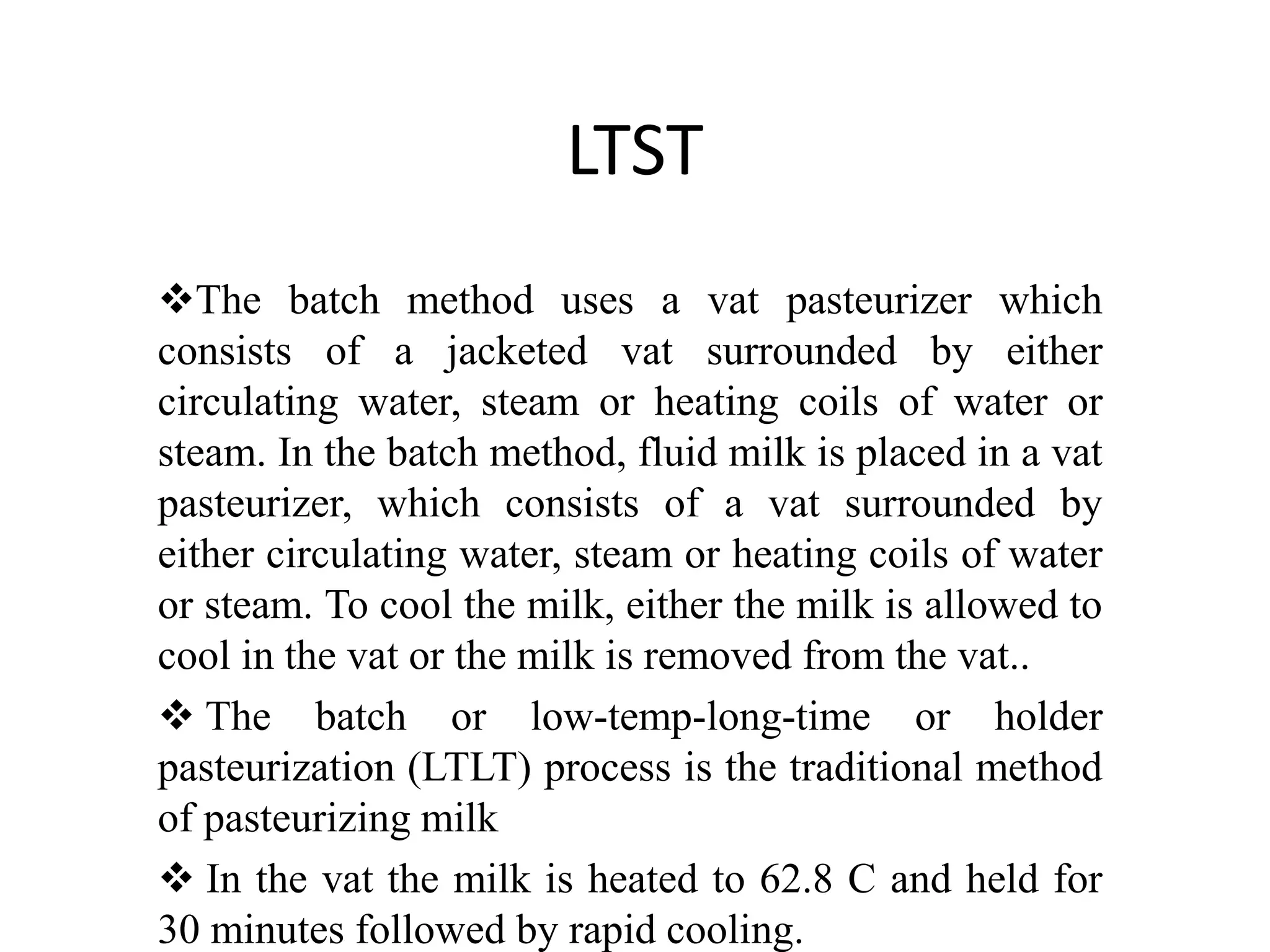 LTST
The batch method uses a vat pasteurizer which
consists of a jacketed vat surrounded by either
circulating water, steam or heating coils of water or
steam. In the batch method, fluid milk is placed in a vat
pasteurizer, which consists of a vat surrounded by
either circulating water, steam or heating coils of water
or steam. To cool the milk, either the milk is allowed to
cool in the vat or the milk is removed from the vat..
 The batch or low-temp-long-time or holder
pasteurization (LTLT) process is the traditional method
of pasteurizing milk
 In the vat the milk is heated to 62.8 C and held for
30 minutes followed by rapid cooling.
 