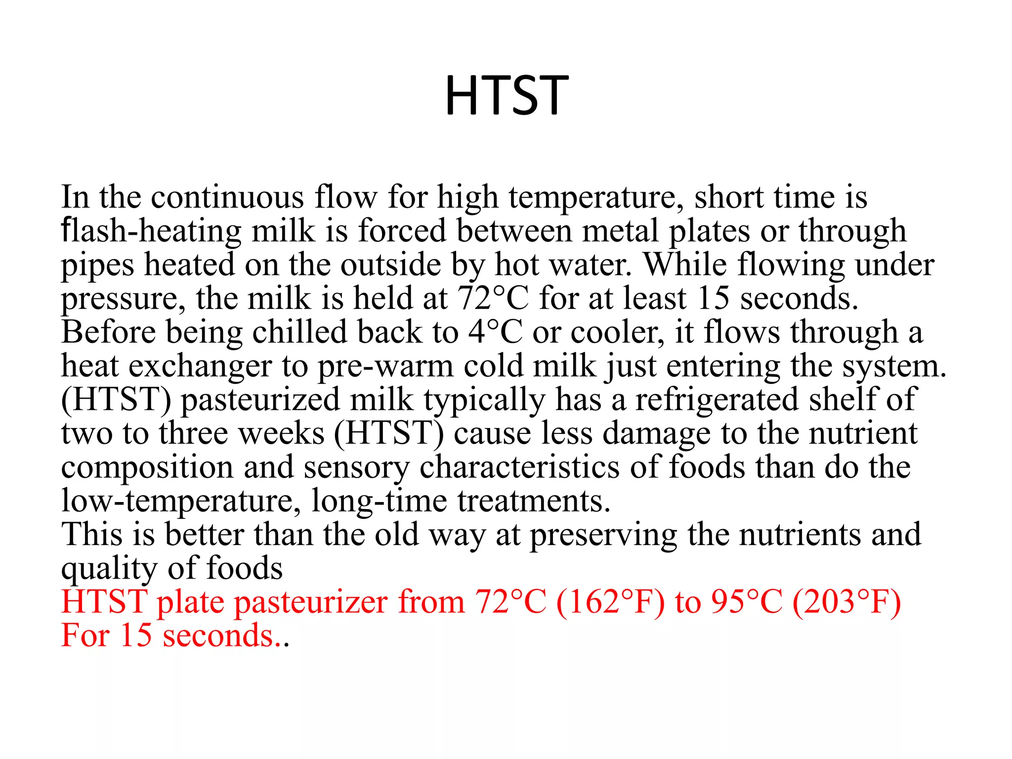 HTST
In the continuous flow for high temperature, short time is
flash-heating milk is forced between metal plates or through
pipes heated on the outside by hot water. While flowing under
pressure, the milk is held at 72°C for at least 15 seconds.
Before being chilled back to 4°C or cooler, it flows through a
heat exchanger to pre-warm cold milk just entering the system.
(HTST) pasteurized milk typically has a refrigerated shelf of
two to three weeks (HTST) cause less damage to the nutrient
composition and sensory characteristics of foods than do the
low-temperature, long-time treatments.
This is better than the old way at preserving the nutrients and
quality of foods
HTST plate pasteurizer from 72°C (162°F) to 95°C (203°F)
For 15 seconds..
 