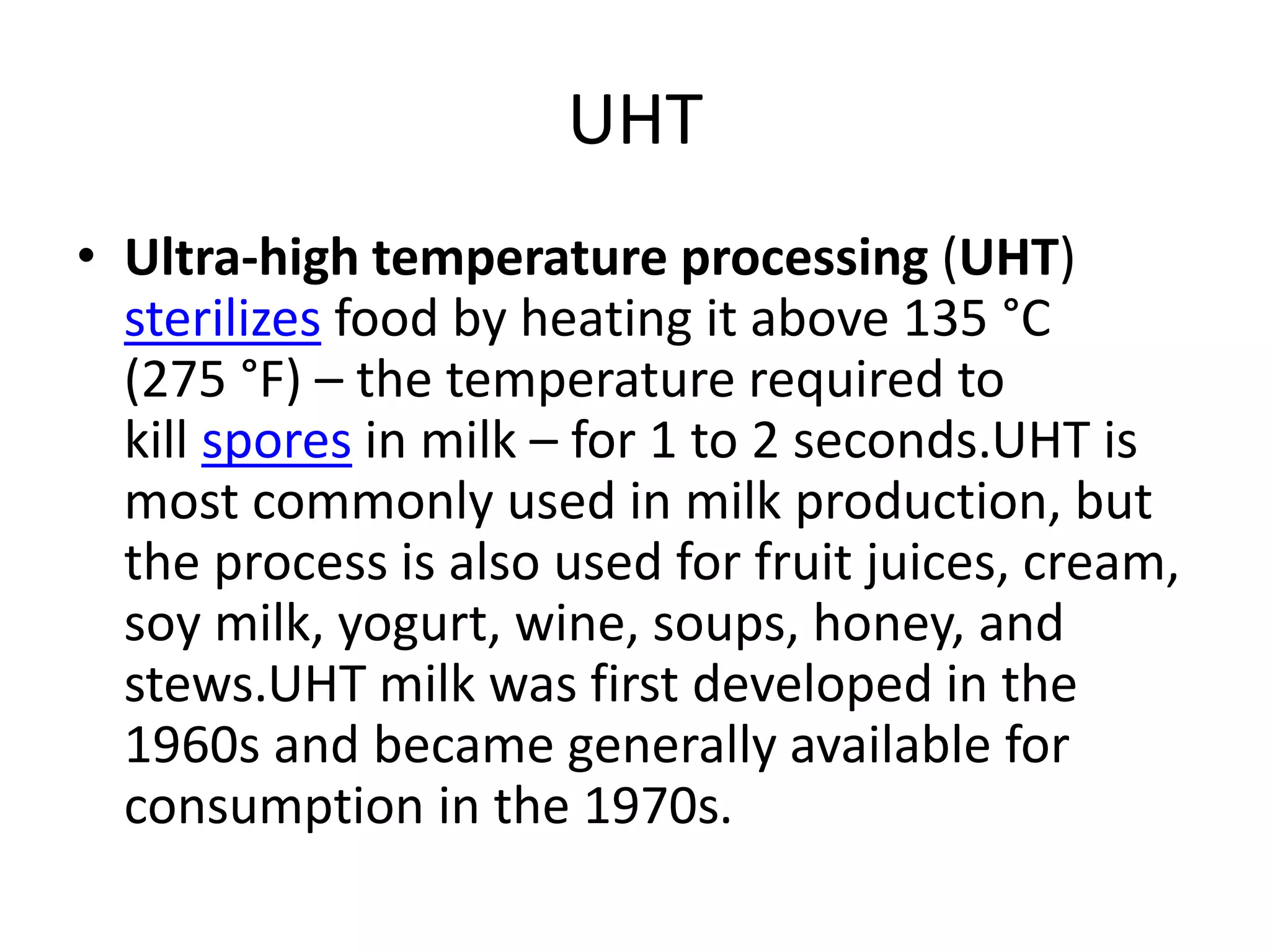 UHT
• Ultra-high temperature processing (UHT)
sterilizes food by heating it above 135 °C
(275 °F) – the temperature required to
kill spores in milk – for 1 to 2 seconds.UHT is
most commonly used in milk production, but
the process is also used for fruit juices, cream,
soy milk, yogurt, wine, soups, honey, and
stews.UHT milk was first developed in the
1960s and became generally available for
consumption in the 1970s.
 