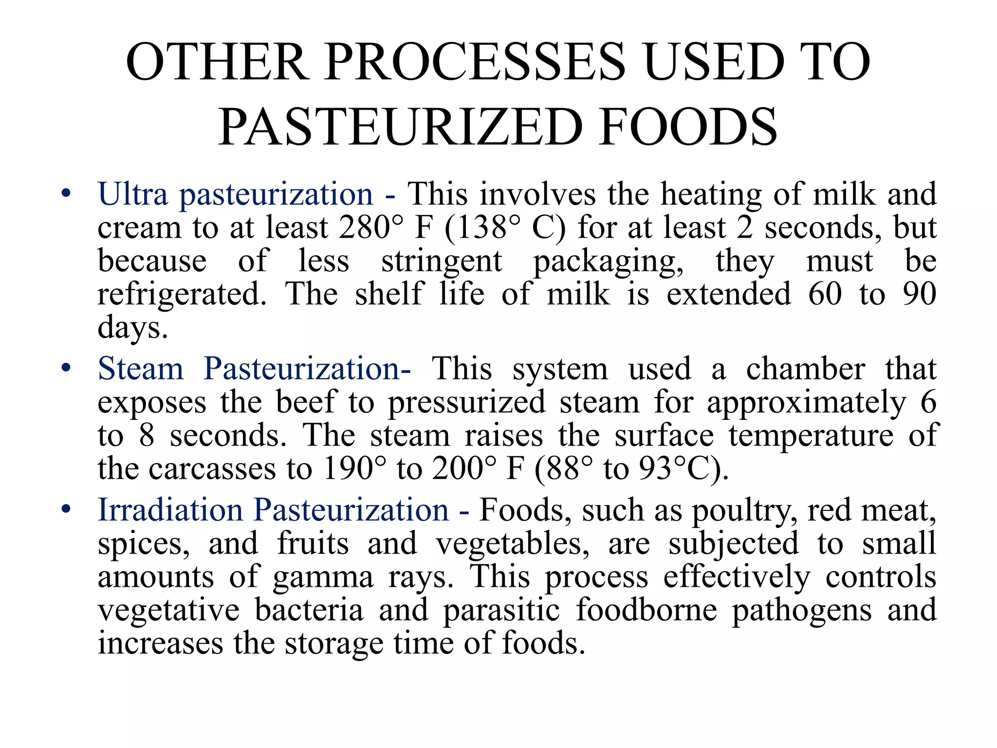 OTHER PROCESSES USED TO
PASTEURIZED FOODS
• Ultra pasteurization - This involves the heating of milk and
cream to at least 280° F (138° C) for at least 2 seconds, but
because of less stringent packaging, they must be
refrigerated. The shelf life of milk is extended 60 to 90
days.
• Steam Pasteurization- This system used a chamber that
exposes the beef to pressurized steam for approximately 6
to 8 seconds. The steam raises the surface temperature of
the carcasses to 190° to 200° F (88° to 93°C).
• Irradiation Pasteurization - Foods, such as poultry, red meat,
spices, and fruits and vegetables, are subjected to small
amounts of gamma rays. This process effectively controls
vegetative bacteria and parasitic foodborne pathogens and
increases the storage time of foods.
 