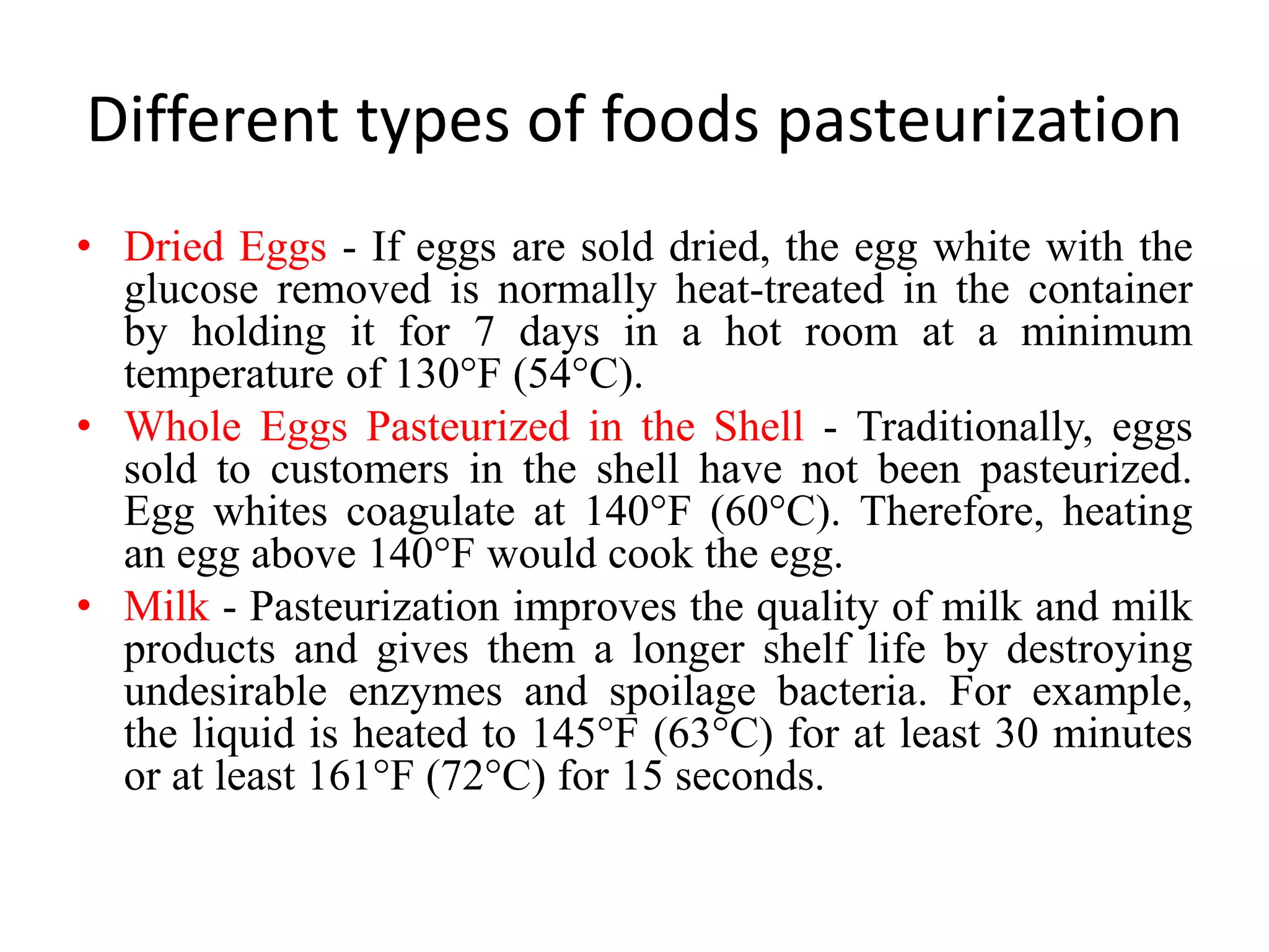 Different types of foods pasteurization
• Dried Eggs - If eggs are sold dried, the egg white with the
glucose removed is normally heat-treated in the container
by holding it for 7 days in a hot room at a minimum
temperature of 130°F (54°C).
• Whole Eggs Pasteurized in the Shell - Traditionally, eggs
sold to customers in the shell have not been pasteurized.
Egg whites coagulate at 140°F (60°C). Therefore, heating
an egg above 140°F would cook the egg.
• Milk - Pasteurization improves the quality of milk and milk
products and gives them a longer shelf life by destroying
undesirable enzymes and spoilage bacteria. For example,
the liquid is heated to 145°F (63°C) for at least 30 minutes
or at least 161°F (72°C) for 15 seconds.
 