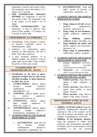 temperature is used for short period of time.
The temperature used in this method is 71.7
degree c for 15 seconds.
2. LOW TEMPERATURE HOLDING
METHOD: low temperature is used for
long period of time. The temperature used
in this method is 62.8 degree c for 30
minute.
3. ULTRA PASTEURIZATION: high
temperature is used to relatively short
period of time example- 137.8 degree c for
2 seconds in market milk.
CHEMOTHERAPY & ANTIBIOTICS
 Chemotherapy is the treatment of disease
by chemical compounds known as
chemotherapeutic agents.
 Antibiotics are antimicrobial agents
produced by microorganisms that kill or
inhibit other micro-organisms.
 A more broadened definition of an
antibiotic includes any chemical of natural
origin which has the effect to kill or inhibit
the growth of other types of cells.
CLASSIFICATION OF
CHEMOTHERAPEUTIC AGENTS
1. Classification on the basis of micro-
organisms on which they act: they can be
classified according to micro-organis ms
on which they act as,
I. ANTIBACTERIAL: effective against
bacteria: example: penicillin,
cephalosporin, tetracycline,
chloramphenicol etc.
II. ANTIVIRAL- effective against viruses:
ex- acylovir, ganciclovir,
azidothymidine,ribavirin etc…
III. ANTI-FUNGAL: effective against
fungi: example: amphoterici b,
flucytosine, azoles etc.
IV. ANTI-PROTOZOAL: effective against
protozoa, example: imidazoles,
pyrimethamine, pentamidine etc...
2. CLASSIFICATION ON THE BASIS OF
THEIR MODE OF ACTION
I. BACTERICIDAL: drugs that kill
the bacteria, example-
cephalosporins, polymyxin,
streptomycin, erythromycin etc.
II. BACTERIOSTATIC: drugs that
inhibit growth of bacteria, ex-
sulfonamides, tetracycline, etc.
3. CLASSIFICATION ON THE BASIS OF
THEIR SITE OF ACTION
I. Drugs acting on cell wall: includes
penicillin, cephalosporins,
bacitracin, vancomycin etc.
II. Drugs acting on cell membrane-
includes polymyxin, amphotorcin
etc.
III. Drugs inhibiting proteins
synthesis: includes macrolides, etc.
IV. Drugs inhibiting the nucleic acid
(DNA) - nalidixic acid, tetracycline,
mitromycin etc.
V. Drugs acting as antimetabolites:
sulfonamides, sulfones, isoniazid.
4. CLASSIFICATION ON THE BASIS OF
THEIR CHEMICAL STRUCTURE
I. Lactum antibiotics: penicillins,
natural penicillin,
cephalosporins.monobactams.
II. Tetracyclin- oxy- tetracycline,
chloro tetracycline.microcycline.
5. CLASSIFICATION ON THE BASIS OF
THEIR SPECTRUM OF ACTION
I. Limited spectrum: drugs effective
against a single organisms or
disease
II. Narrow spectrum: drugs effective
against gram positive or gram
negative bacteria.
III. Broad spectrum: drugs effective
against a wide variety of species.
MECHANISMS OF ACTION OF ANTI-
MICROBIAL AGENTS
1. Inhibition of cell wall synthesis:drugs like
penicillins, cephalosporins, bactracin, and
vancomycin bind to the receptors on the
cell wall of bacteria and interfere with the
synthesis of peptidoglycan of cell wall.
2. Inhibition of cell membrane function:
drugs like polymyxin b, colistin bind
selectively with cell membrane and inhibits
its function, and as a result property of semi
permiability is lost and essential
 