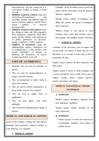 macromolecules and ions escape out in to
environment resulting in damage or death
of a cell.
3. Inhibition of protein synthesis: drugs like
tetracycline,chloramphenicol and
macrolides interfere with different stages of
process of protein synthesis and thus inhibit
protein synthesis in bacterial
ribosomes.(70S)
4. Inhibition of nucleic acid synthesis: drugs
like rifampicin binds with DNA dependent
RNA polymerase, quinolones block DNA
gyrase and thus interfere with transcription
of genetic information on ribosomes
leading to inhibition of DNA synthesis.
5. Inhibition of metabolism: drugs like
sulphonamides, sulfones, trimethrprim act
as antimetabolities as they interfere with
normal metabolism of bacteria by
inhibiting the biosynthesis of various
essential metabolites in the cell.
USES OF ANTIBIOTICS
1. Medically they are used for treatment of
disease.
2. They are used for chemoprophylaxis in
surgery and other diseases.
3. They are incorporated in culture media to
make them selective.
4. They are used to control contamination in
tissue culture used for virus isolation.
5. They are used in animal feeds as
supplements.
6. They are used against some plant
pathogens.
7. They are used for epidemiological typing of
bacteria.
MEDICAL AND SURGICAL ASEPSIS
Asepsis is the condition of being free from disease
producing micro-organisms. Asepsis is divided in
to the following two categories.
1. MEDICAL ASEPSIS
It includes all the procedures used to protect the
patient and his environment from the spread of
infectious organisms.
Medical asepsis consists of techniques that
inhibit the growth and spread of pathogenic
micro-organisms.
Medical asepsis is also known as clean
technique and in many daily activities such as
hand hygiene and changing patient’s bed linen.
2. SURGICAL ASEPSIS:
It includes all the procedures used to sterilize and
to keep sterile any objects or article that are to be
introduced in to a wound or body cavity or that is
to penetrate the skin.
Surgical asepsis destroys all micro-organisms and
their spores.
Surgical asepsis is known as sterile technique and
is used in specialized areas or skills such as care of
surgical wounds, urinary catheter insertion,
invasive procedures and surgery.
MEDICAL AND SURGICAL ASEPSIS
TECHNIQUES
A. EMPHASIS
Medical asepsis: cleanliness (freedom from
most pathogenic organisms)
Surgical asepsis: sterility (freedom for all
micro-organisms)
B. PURPOSES
Medical asepsis: to reduce the transmission
of pathogenic organisms from patient to
another person.
 