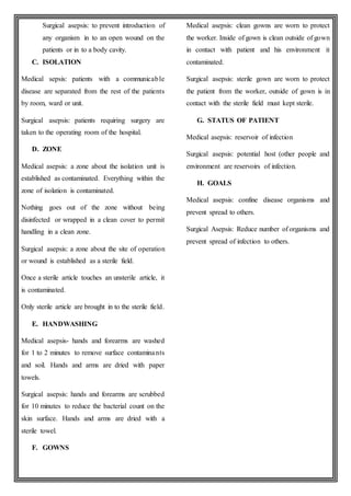 Surgical asepsis: to prevent introduction of
any organism in to an open wound on the
patients or in to a body cavity.
C. ISOLATION
Medical sepsis: patients with a communicable
disease are separated from the rest of the patients
by room, ward or unit.
Surgical asepsis: patients requiring surgery are
taken to the operating room of the hospital.
D. ZONE
Medical asepsis: a zone about the isolation unit is
established as contaminated. Everything within the
zone of isolation is contaminated.
Nothing goes out of the zone without being
disinfected or wrapped in a clean cover to permit
handling in a clean zone.
Surgical asepsis: a zone about the site of operation
or wound is established as a sterile field.
Once a sterile article touches an unsterile article, it
is contaminated.
Only sterile article are brought in to the sterile field.
E. HANDWASHING
Medical asepsis- hands and forearms are washed
for 1 to 2 minutes to remove surface contaminants
and soil. Hands and arms are dried with paper
towels.
Surgical asepsis: hands and forearms are scrubbed
for 10 minutes to reduce the bacterial count on the
skin surface. Hands and arms are dried with a
sterile towel.
F. GOWNS
Medical asepsis: clean gowns are worn to protect
the worker. Inside of gown is clean outside of gown
in contact with patient and his environment it
contaminated.
Surgical asepsis: sterile gown are worn to protect
the patient from the worker, outside of gown is in
contact with the sterile field must kept sterile.
G. STATUS OF PATIENT
Medical asepsis: reservoir of infection
Surgical asepsis: potential host (other people and
environment are reservoirs of infection.
H. GOALS
Medical asepsis: confine disease organisms and
prevent spread to others.
Surgical Asepsis: Reduce number of organisms and
prevent spread of infection to others.
 