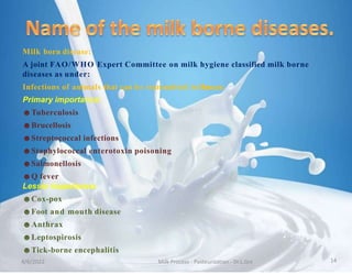 Milk born disease:
A joint FAO/WHO Expert Committee on milk hygiene classified milk borne
diseases as under:
Infections of animals that can be transmitted toHuman:
Primary importance:
☻Tuberculosis
☻Brucellosis
☻Streptococcal infections
☻Staphylococcal enterotoxin poisoning
☻Salmonellosis
☻Q fever
Lesser importance:
☻Cox-pox
☻Foot and mouth disease
☻Anthrax
☻Leptospirosis
☻Tick-borne encephalitis
4/6/2022 Milk Process - Pasteurization - Dr.L.Grs 14
 