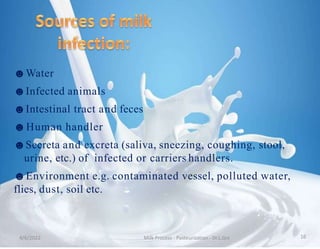 ☻Water
☻Infected animals
☻Intestinal tract and feces
☻Human handler
☻Secreta and excreta (saliva, sneezing, coughing, stool,
urine, etc.) of infected or carriers handlers.
☻Environment e.g. contaminated vessel, polluted water,
flies, dust, soil etc.
4/6/2022 Milk Process - Pasteurization - Dr.L.Grs 16
 