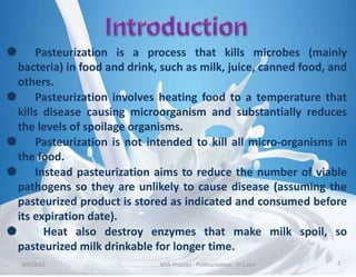  Pasteurization is a process that kills microbes (mainly
bacteria) in food and drink, such as milk, juice, canned food, and
others.
 Pasteurization involves heating food to a temperature that
kills disease causing microorganism and substantially reduces
the levels of spoilage organisms.
 Pasteurization is not intended to kill all micro-organisms in
the food.
 Instead pasteurization aims to reduce the number of viable
pathogens so they are unlikely to cause disease (assuming the
pasteurized product is stored as indicated and consumed before
its expiration date).
 Heat also destroy enzymes that make milk spoil, so
pasteurized milk drinkable for longer time.
4/6/2022 Milk Process - Pasteurization - Dr.L.Grs 2
 