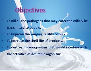 • To Kill all the pathogens that may enter the milk & be
transmitted to people.
• To Improve the keeping quality of milk.
• To Increase the shelf-life of products.
• To destroy microorganisms that would interfere with
the activities of desirable organisms.
4/6/2022 Milk Process - Pasteurization - Dr.L.Grs 4
 