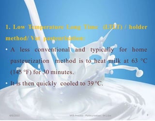 1. Low Temperature Long Time (LTLT) / holder
method/ Vat pasteurisation:
• A less conventional and typically for home
pasteurization method is to heat milk at 63 °C
(145 °F) for 30 minutes.
• It is then quickly cooled to 39 °C.
4/6/2022 Milk Process - Pasteurization - Dr.L.Grs 8
 