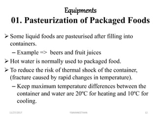 Equipments
01. Pasteurization of Packaged Foods
 Some liquid foods are pasteurised after filling into
containers.
– Example => beers and fruit juices
 Hot water is normally used to packaged food.
 To reduce the risk of thermal shock of the container,
(fracture caused by rapid changes in temperature).
– Keep maximum temperature differences between the
container and water are 20ºC for heating and 10ºC for
cooling.
11/27/2017 Y.BAVANEETHAN 12
 