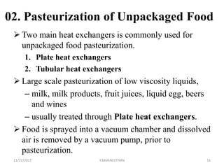 02. Pasteurization of Unpackaged Food
 Two main heat exchangers is commonly used for
unpackaged food pasteurization.
1. Plate heat exchangers
2. Tubular heat exchangers
 Large scale pasteurization of low viscosity liquids,
– milk, milk products, fruit juices, liquid egg, beers
and wines
– usually treated through Plate heat exchangers.
 Food is sprayed into a vacuum chamber and dissolved
air is removed by a vacuum pump, prior to
pasteurization.
11/27/2017 Y.BAVANEETHAN 16
 