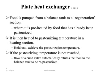 Plate heat exchanger .....
 Food is pumped from a balance tank to a ‘regeneration’
section.
– where it is pre-heated by food that has already been
pasteurized.
 It is then heated to pasteurizing temperature in a
heating section.
– Hold until achieve the pasteurization temperature.
 If the pasteurizing temperature is not reached,
– flow diversion valve automatically returns the food to the
balance tank to be re-pasteurized.
.
11/27/2017 Y.BAVANEETHAN 18
 