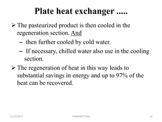 Plate heat exchanger .....
 The pasteurized product is then cooled in the
regeneration section. And
– then further cooled by cold water.
– If necessary, chilled water also use in the cooling
section.
 The regeneration of heat in this way leads to
substantial savings in energy and up to 97% of the
heat can be recovered.
11/27/2017 Y.BAVANEETHAN 19
 