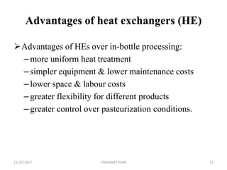Advantages of heat exchangers (HE)
Advantages of HEs over in-bottle processing:
– more uniform heat treatment
– simpler equipment & lower maintenance costs
– lower space & labour costs
– greater flexibility for different products
– greater control over pasteurization conditions.
11/27/2017 Y.BAVANEETHAN 22
 