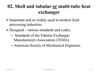 02. Shell and tubular or multi-tube heat
exchanger
 Important and so widely used in modern food
processing industries.
 Designed - various standards and codes,
– Standards of the Tubular Exchanger
Manufacturers Association (TEMA)
– American Society of Mechanical Engineers.
11/27/2017 Y.BAVANEETHAN 25
 