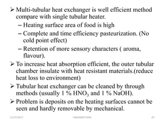  Multi-tubular heat exchanger is well efficient method
compare with single tubular heater.
– Heating surface area of food is high
– Complete and time efficiency pasteurization. (No
cold point effect)
– Retention of more sensory characters ( aroma,
flavour).
 To increase heat absorption efficient, the outer tubular
chamber insulate with heat resistant materials.(reduce
heat loss to environment)
 Tubular heat exchanger can be cleaned by through
methods (usually 1 % HNO3 and 1 % NaOH).
 Problem is deposits on the heating surfaces cannot be
seen and hardly removable by mechanical.
11/27/2017 Y.BAVANEETHAN 29
 