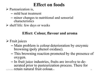 Effect on foods
 Pasteurization is,
– mild heat treatment
– minor changes to nutritional and sensorial
characteristics
 shelf life: few days or weeks
Effect: Colour, flavour and aroma
 Fruit juices
– Main problem is colour deterioration by enzymic
browning (poly phenol oxidase).
– This browning reaction promoted by the presence of
oxygen.
– In fruit juice industries, fruits are involve to de-
aerated prior to pasteurization process. There for
retain natural fruit colour.11/27/2017 Y.BAVANEETHAN 31
 