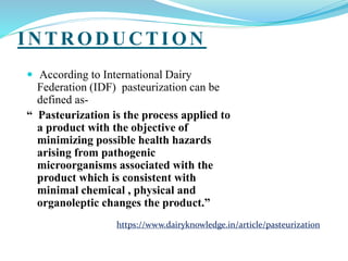 I NTRODUCTI ON
 According to International Dairy
Federation (IDF) pasteurization can be
defined as-
“ Pasteurization is the process applied to
a product with the objective of
minimizing possible health hazards
arising from pathogenic
microorganisms associated with the
product which is consistent with
minimal chemical , physical and
organoleptic changes the product.”
https://www.dairyknowledge.in/article/pasteurization
 