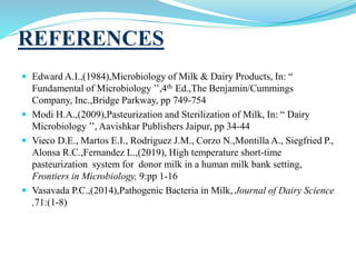 REFERENCES
 Edward A.I.,(1984),Microbiology of Milk & Dairy Products, In: “
Fundamental of Microbiology ’’,4th Ed.,The Benjamin/Cummings
Company, Inc.,Bridge Parkway, pp 749-754
 Modi H.A.,(2009),Pasteurization and Sterilization of Milk, In: “ Dairy
Microbiology ’’, Aavishkar Publishers Jaipur, pp 34-44
 Vieco D.E., Martos E.I., Rodriguez J.M., Corzo N.,Montilla A., Siegfried P.,
Alonsa R.C.,Fernandez L.,(2019), High temperature short-time
pasteurization system for donor milk in a human milk bank setting,
Frontiers in Microbiology, 9:pp 1-16
 Vasavada P.C.,(2014),Pathogenic Bacteria in Milk, Journal of Dairy Science
,71:(1-8)
 