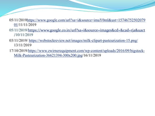 05/11/2019https://www.google.com/url?sa=i&source=imaY0ml&ust=15746752502079
01/11/11/2019
05/11/2019/https://www.google.co.in/url?sa=i&source=images&cd=&cad=rja&uact
/10/11/2019
03/11/2019/ https://webstockreview.net/images/milk-clipart-pasteurization-15.png/
13/11/2019
17/10/2019/https://www.zwirnerequipment.com/wp-content/uploads/2016/09/bigstock-
Milk-Pasteurization-36621394-300x200.jpg/16/11/2019
 