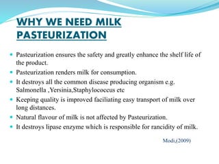 WHY WE NEED MILK
PASTEURIZATION
 Pasteurization ensures the safety and greatly enhance the shelf life of
the product.
 Pasteurization renders milk for consumption.
 It destroys all the common disease producing organism e.g.
Salmonella ,Yersinia,Staphylococcus etc
 Keeping quality is improved faciliating easy transport of milk over
long distances.
 Natural flavour of milk is not affected by Pasteurization.
 It destroys lipase enzyme which is responsible for rancidity of milk.
Modi,(2009)
 