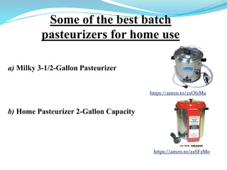 Some of the best batch
pasteurizers for home use
a) Milky 3-1/2-Gallon Pasteurizer
b) Home Pasteurizer 2-Gallon Capacity
https://amzn.to/2xOlzMa
https://amzn.to/2xSF2M0
 