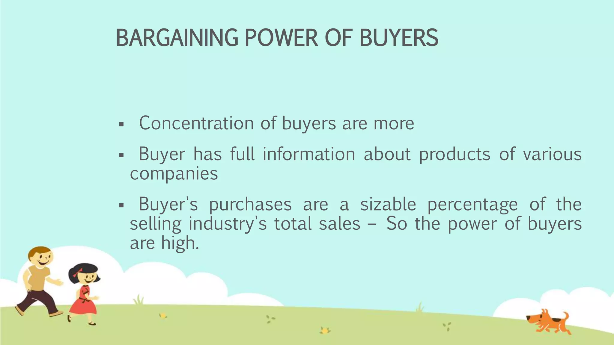 BARGAINING POWER OF BUYERS
 Concentration of buyers are more
 Buyer has full information about products of various
companies
 Buyer's purchases are a sizable percentage of the
selling industry's total sales – So the power of buyers
are high.
 
