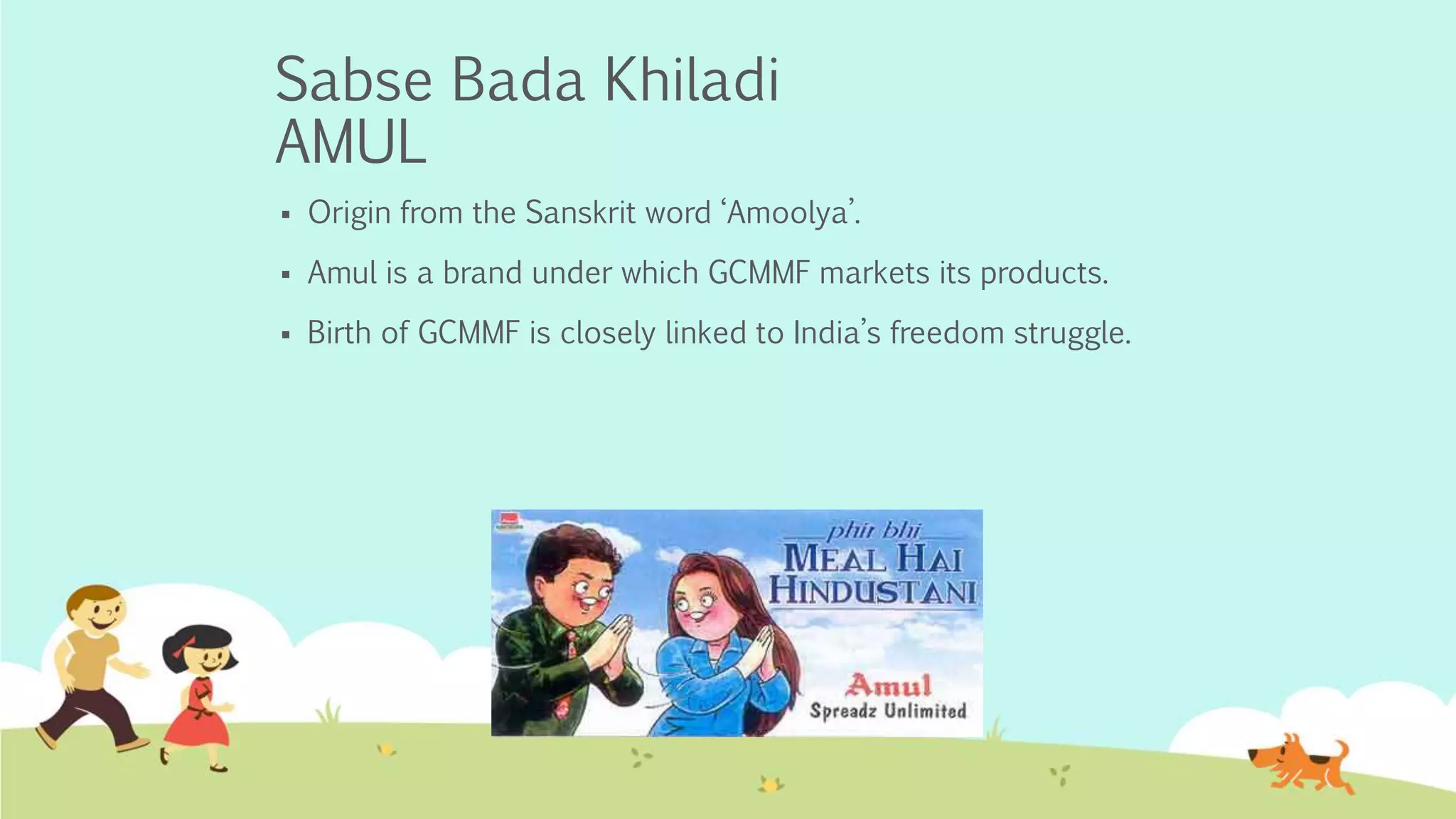 Sabse Bada Khiladi
AMUL
 Origin from the Sanskrit word ‘Amoolya’.
 Amul is a brand under which GCMMF markets its products.
 Birth of GCMMF is closely linked to India’s freedom struggle.
 