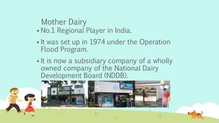Mother Dairy
 No.1 Regional Player in India.
 It was set up in 1974 under the Operation
Flood Program.
 It is now a subsidiary company of a wholly
owned company of the National Dairy
Development Board (NDDB).
 