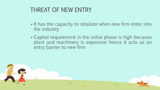 THREAT OF NEW ENTRY
 It has the capacity to retaliate when new firm enter into
the industry
 Capital requirement in the initial phase is high because
plant and machinery is expensive hence it acts as an
entry barrier to new firm
 