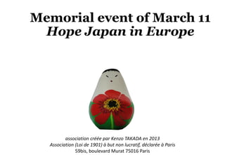 Memorial event of March 11
Hope Japan in Europe
association créée par Kenzo TAKADA en 2013
Association (Loi de 1901) à but non lucratif, déclarée à Paris
59bis, boulevard Murat 75016 Paris
 