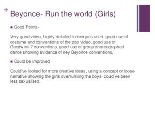 + 
Beyonce- Run the world (Girls) 
 Good Points- 
Very good video, highly detailed techniques used, good use of 
costume ...