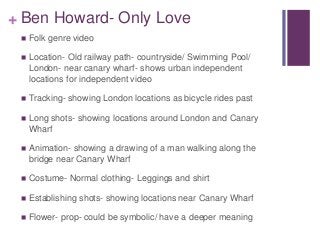 + Ben Howard- Only Love 
 Folk genre video 
 Location- Old railway path- countryside/ Swimming Pool/ 
London- near canar...