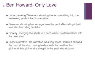 + Ben Howard- Only Love 
 Undercranking/ Slow mo- showing the female falling into the 
swimming pool- linked to narrative...