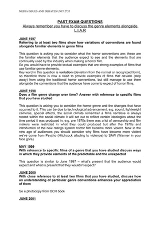 MEDIA ISSUES AND DEBATES UNIT 2735



                    PAST EXAM QUESTIONS
  Always remember you have to discuss the genre elements alongside
                              L.I.A.R

JUNE 1997
Referring to at least two films show how variations of conventions are found
alongside familiar elements in genre films

This question is asking you to consider what the horror conventions are; these are
the familiar elements that the audience expect to see and the elements that are
continually used by the industry when making a horror film.
So you would have to provide textual examples that are strong examples of films that
use familiar genre elements.
Key word in this question is variation (deviation from the normal or recognized form),
so therefore there is now a need to provide examples of films that deviate (step
away) from using the traditional horror conventions, but still manage to use them
alongside the conventions that the audience have come to expect of horror films.

JUNE 1998
Does a film genre change over time? Answer with reference to specific films
that you have studied

This question is asking you to consider the horror genre and the changes that have
occurred to it. This can be due to technological advancement, e.g. sound, lightweight
cameras, special effects, the social climate remember a films narrative is always
rooted within the social climate it will set out to reflect certain ideologies about the
time period it was produced in. e.g. pre 1970s there was a lot of censorship and film
makers were restricted in what they could produced but after the 1970s and
introduction of the new ratings system horror film became more violent. Now in the
new age of audiences you should consider why films have become more violent
we’ve come from Psycho (Hitchcock alluding to violence) to SAW (Wanner in your
face gore)

MAY 1999
With reference to specific films of a genre that you have studied discuss ways
in which they provide elements of the predictable and the unexpected

This question is similar to June 1997 – what’s present that the audience would
expect and what is present that they wouldn’t expect?

JUNE 2000
With close reference to at least two films that you have studied, discuss how
an understanding of particular genre conventions enhances your appreciation
of them

Se e photocopy from OCR book

JUNE 2001
 