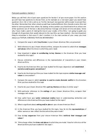 1
Past exam questions: Section C
Below you will find a list of past exam questions for Section C of your exam paper. For this section
you will have two questions to choose from, so for example on a real exam paper you would have
question 1 & 2, 3 & 4, 5 & 6, and so on. For the most part one question will be easier to answer than
the other. Remember that other schools would have studied different films therefore some films led
better to some questions than others. By looking at the question you should notice that at least one
of the questions out of the two is about key themes/ message and values or time and place, hence
why I have made a point of making this key to your studies of the films. I am going to guide you
through all of questions that would relevant to the two films we have studied – the most important
thing to remember is that even if I don’t mention it in the main section of your essay you must
always use TEXTUAL EVIDENCE/ TEXTUAL REFERENCING!
1. Compare the ways in which key themes in your chosen American films are presented.
2. With reference to your chosen American films, compare the extent to which their messages
and values reflect the times in which they were made
3. How important is place in contributing to key themes in the American films you have
studied for this topic?
4. Discuss similarities and differences in the representation of masculinity in your chosen
American films.
5. How far do the American films you have studied for this topic depend on well established
narrative and/or genre conventions?
6. How far do the American films you have studied for this topic express similar messages and
values to one another?
7. Compare the ways in which narrative is used to create dramatic conflict in the American
films you have studied for this topic
8. How far do your chosen American films portray themes and ideas in similar ways?
9. With particular reference to the endings of your chosen American films, compare their
messages and values.
10. How useful have your wider contextual studies been in understanding similarities and
differences in the American films you have studied for this topic?
11. What is significant about setting and/or place in your chosen American films?
12. In the American films you have studied for this topic, how far do the representations of
either women or men reflect the time when they were made?
13. How do key sequences from your chosen American films reinforce their messages and
values?
14. ‘Films always reflect the times and places in which they are made.’ How far is this true of the
American films you have studied for this topic?
 