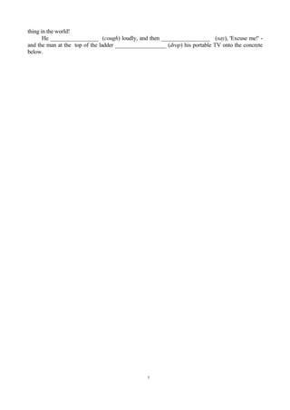thing in the world!
       He _________________ (cough) loudly, and then _________________ (say), 'Excuse me!' -
and the man at the top of the ladder __________________ (drop) his portable TV onto the concrete
below.




                                                5
 