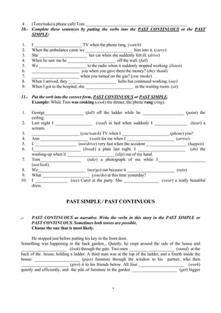 4    (Tom/make/a phone call) Tom _______________________________________________
10.- Complete these sentences by putting the verbs into the PAST CONTINUOUS or the PAST
     SIMPLE:

1.    I ______________________ TV when the phone rang. (watch)
2.    When the ambulance came we ______________________ him into it. (carry)
3.    She ______________________ her car when she suddenly felt ill. (drive)
4.    When he saw me he ______________________ off the wall. (fall)
5.    We ______________________ to the radio when it suddenly stopped working. (listen)
6.    ______________________ you when you gave them the money? (they thank)
7.    ______________________ when you turned on the gas? (you smoke)
8.    When I arrived, they ______________________ hello but continued working. (say)
9.    When I got to the hospital, she ______________________ in the waiting room. (sit)

11.- Put the verb into the correct form, PAST CONTINUOUS or PAST SIMPLE.
     Example: While Tom was cooking (cook) the dinner, the phone rang (ring).

1.    George__________________ (fall) off the ladder while he ___________________ (paint) the
      ceiling.
2.    Last night I _________________ (read) in bed when suddenly I _______________ (hear) a
      scream.
3.    ______________________ (you/watch) TV when I ______________________.(phone) you?
4.    Ann ______________________ (wait) for me when I ______________________ (arrive)
5.    I. ___________________ (not/drive) very fast when the accident ___________________ (happen)
6.    I______________________ (break) a plate last night. I ______________________ (do) the
      washing-up when it ______________________ (slip) out of my hand.
7.    Tom___________________ (take) a photograph of me while I______________________
      (not/look).
8.    We______________________ (not/go) out because it ______________________ (rain)
9.    What ______________________ (you/do) at this time yesterday?
10.   I _______________ (see) Carol at the party. She ________________ (wear) a really beautiful
      dress.


                         PAST SIMPLE / PAST CONTINUOUS

.-    PAST CONTINUOUS as narrative. Write the verbs in this story in the PAST SIMPLE or
      PAST CONTINUOUS. Sometimes both tenses are possible.
      Choose the one that is most likely.

      He stopped just before putting his key in the front door.
Something was happening in the back garden... Quietly, he crept around the side of the house and
_____________________ (look) through the gate. Two men _____________________ (stand) at the
back of the house, holding a ladder. A third man was at the top of the ladder, and a fourth inside the
house: _____________________ (pass) furniture through the window to his partner, who then
______________________ (give) it to his friends below. All four _____________________ (work)
quietly and efficiently, and the pile of furniture in the garden _____________________ (get) bigger



                                                    4
 