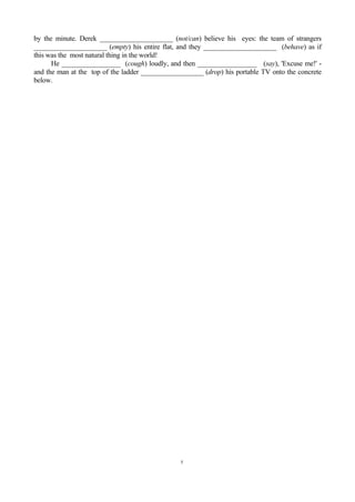 by the minute. Derek _____________________ (not/can) believe his eyes: the team of strangers
_____________________ (empty) his entire flat, and they _____________________ (behave) as if
this was the most natural thing in the world!
      He _________________ (cough) loudly, and then _________________ (say), 'Excuse me!' -
and the man at the top of the ladder __________________ (drop) his portable TV onto the concrete
below.




                                                5
 