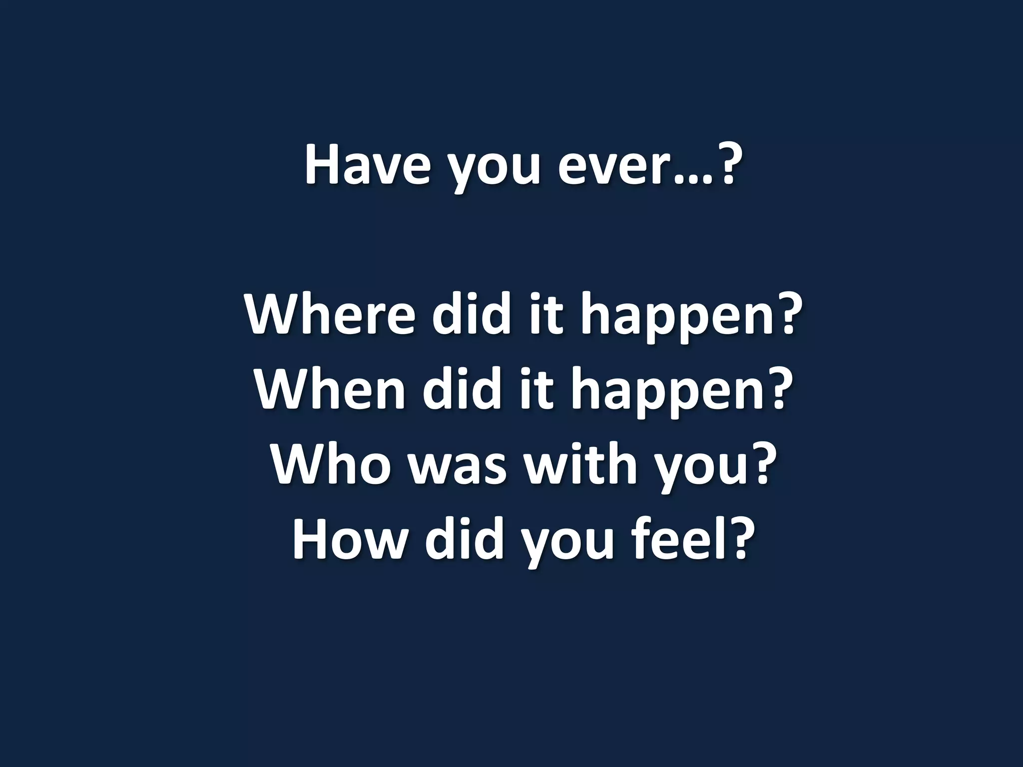 Have you ever…?
Where did it happen?
When did it happen?
Who was with you?
How did you feel?