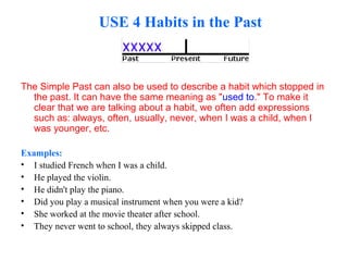 USE 4 Habits in the Past
The Simple Past can also be used to describe a habit which stopped in
the past. It can have the same meaning as "used to." To make it
clear that we are talking about a habit, we often add expressions
such as: always, often, usually, never, when I was a child, when I
was younger, etc.
Examples:
• I studied French when I was a child.
• He played the violin.
• He didn't play the piano.
• Did you play a musical instrument when you were a kid?
• She worked at the movie theater after school.
• They never went to school, they always skipped class.
 