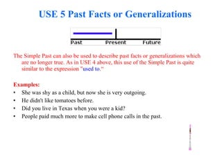 USE 5 Past Facts or Generalizations
The Simple Past can also be used to describe past facts or generalizations which
are no longer true. As in USE 4 above, this use of the Simple Past is quite
similar to the expression "used to.“
Examples:
• She was shy as a child, but now she is very outgoing.
• He didn't like tomatoes before.
• Did you live in Texas when you were a kid?
• People paid much more to make cell phone calls in the past.
 