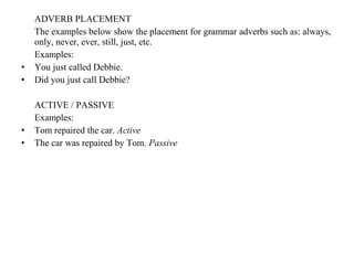 ADVERB PLACEMENT
The examples below show the placement for grammar adverbs such as: always,
only, never, ever, still, just, etc.
Examples:
• You just called Debbie.
• Did you just call Debbie?
ACTIVE / PASSIVE
Examples:
• Tom repaired the car. Active
• The car was repaired by Tom. Passive
 