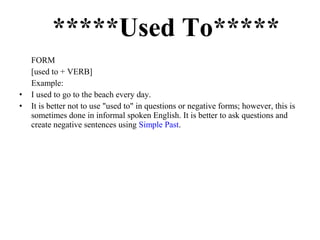 *****Used To*****
FORM
[used to + VERB]
Example:
• I used to go to the beach every day.
• It is better not to use "used to" in questions or negative forms; however, this is
sometimes done in informal spoken English. It is better to ask questions and
create negative sentences using Simple Past.
 