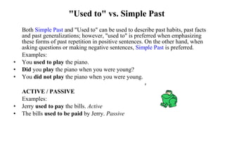 "Used to" vs. Simple Past
Both Simple Past and "Used to" can be used to describe past habits, past facts
and past generalizations; however, "used to" is preferred when emphasizing
these forms of past repetition in positive sentences. On the other hand, when
asking questions or making negative sentences, Simple Past is preferred.
Examples:
• You used to play the piano.
• Did you play the piano when you were young?
• You did not play the piano when you were young.
ACTIVE / PASSIVE
Examples:
• Jerry used to pay the bills. Active
• The bills used to be paid by Jerry. Passive
 